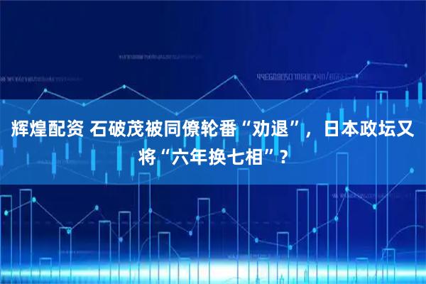辉煌配资 石破茂被同僚轮番“劝退”，日本政坛又将“六年换七相”？