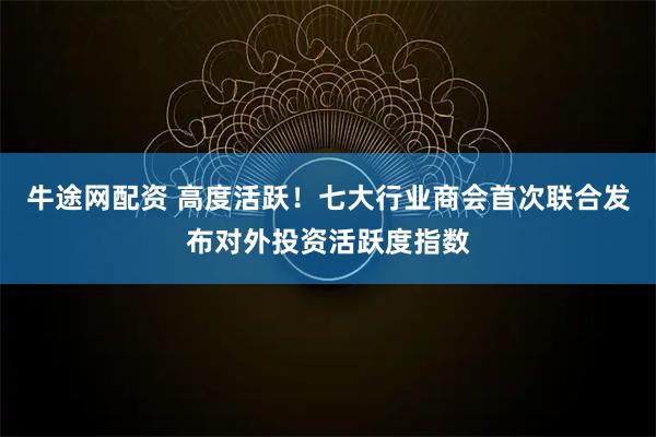牛途网配资 高度活跃！七大行业商会首次联合发布对外投资活跃度指数