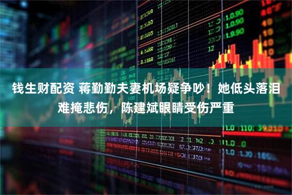 钱生财配资 蒋勤勤夫妻机场疑争吵！她低头落泪难掩悲伤，陈建斌眼睛受伤严重