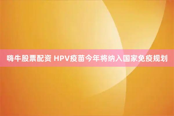 嗨牛股票配资 HPV疫苗今年将纳入国家免疫规划