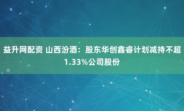 益升网配资 山西汾酒：股东华创鑫睿计划减持不超1.33%公司股份