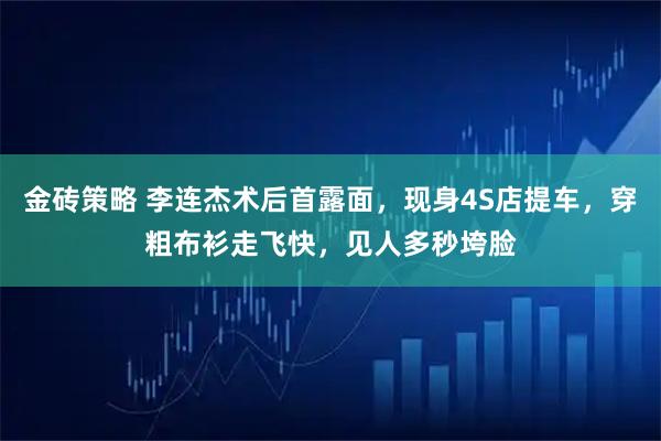 金砖策略 李连杰术后首露面，现身4S店提车，穿粗布衫走飞快，见人多秒垮脸