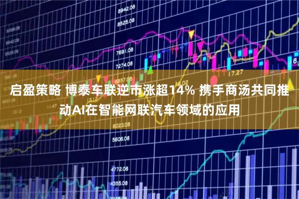 启盈策略 博泰车联逆市涨超14% 携手商汤共同推动AI在智能网联汽车领域的应用