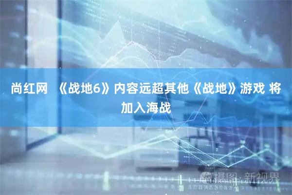 尚红网  《战地6》内容远超其他《战地》游戏 将加入海战