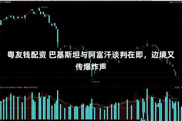 粤友钱配资 巴基斯坦与阿富汗谈判在即，边境又传爆炸声