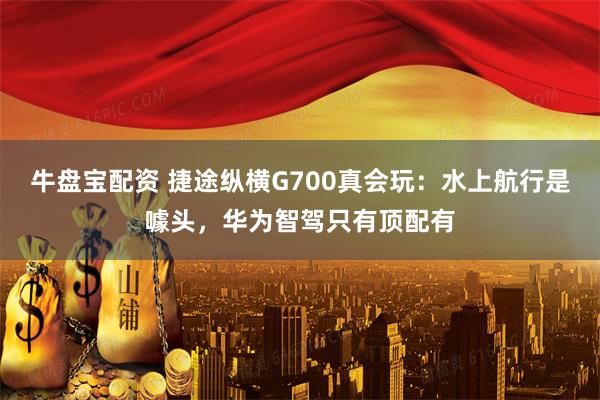 牛盘宝配资 捷途纵横G700真会玩：水上航行是噱头，华为智驾只有顶配有