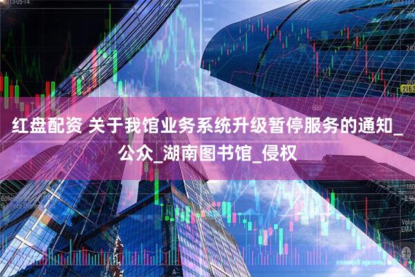 红盘配资 关于我馆业务系统升级暂停服务的通知_公众_湖南图书馆_侵权