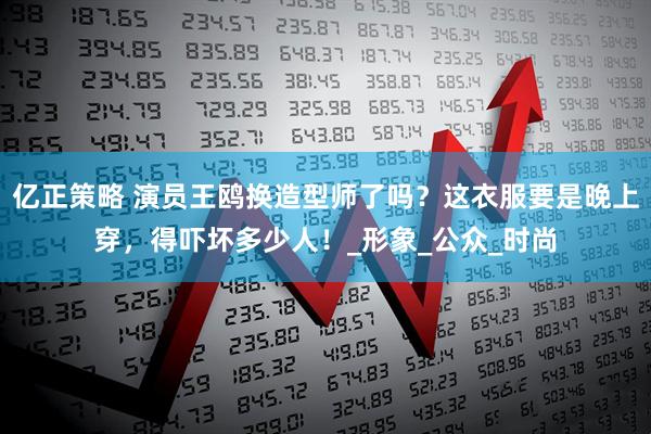 亿正策略 演员王鸥换造型师了吗？这衣服要是晚上穿，得吓坏多少人！_形象_公众_时尚