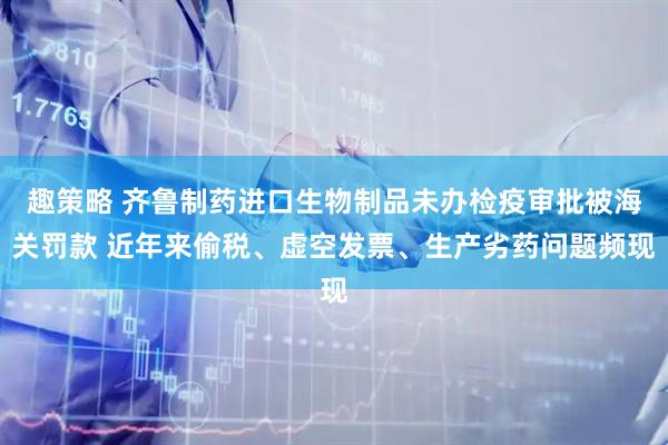 趣策略 齐鲁制药进口生物制品未办检疫审批被海关罚款 近年来偷税、虚空发票、生产劣药问题频现
