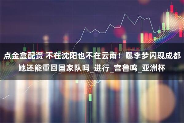 点金盒配资 不在沈阳也不在云南！曝李梦闪现成都她还能重回国家队吗_进行_宫鲁鸣_亚洲杯