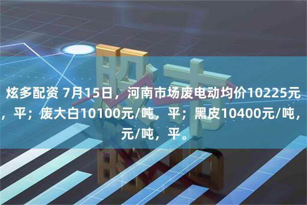 炫多配资 7月15日，河南市场废电动均价10225元/吨，平；废大白10100元/吨，平；黑皮10400元/吨，平。