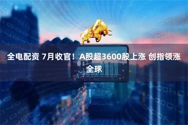 全电配资 7月收官！A股超3600股上涨 创指领涨全球