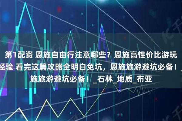 第1配资 恩施自由行注意哪些？恩施高性价比游玩攻略！网友分享经验 看完这篇攻略全明白免坑，恩施旅游避坑必备！_石林_地质_布亚