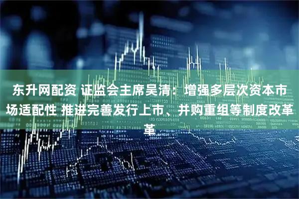 东升网配资 证监会主席吴清：增强多层次资本市场适配性 推进完善发行上市、并购重组等制度改革