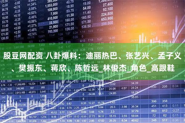 股豆网配资 八卦爆料：迪丽热巴、张艺兴、孟子义、樊振东、蒋欣、陈哲远_林俊杰_角色_高跟鞋