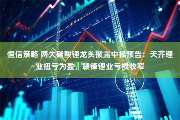 恒信策略 两大碳酸锂龙头披露中报预告：天齐锂业扭亏为盈，赣锋锂业亏损收窄