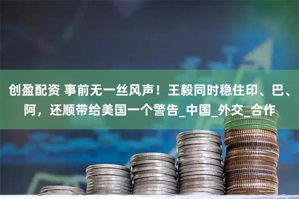 创盈配资 事前无一丝风声！王毅同时稳住印、巴、阿，还顺带给美国一个警告_中国_外交_合作