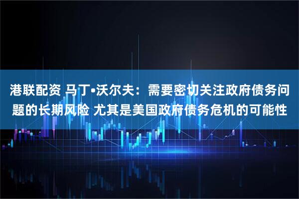 港联配资 马丁•沃尔夫：需要密切关注政府债务问题的长期风险 尤其是美国政府债务危机的可能性