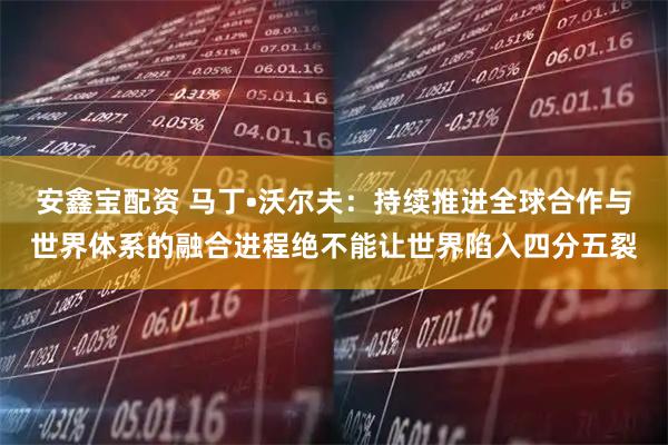 安鑫宝配资 马丁•沃尔夫：持续推进全球合作与世界体系的融合进程绝不能让世界陷入四分五裂